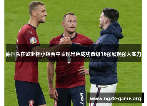 德国队在欧洲杯小组赛中表现出色成功晋级16强展现强大实力 德国队在欧洲杯小组赛中表现出色成功晋级16强展现强大实力
