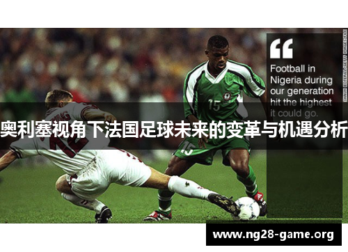 奥利塞视角下法国足球未来的变革与机遇分析 奥利塞视角下法国足球未来的变革与机遇分析