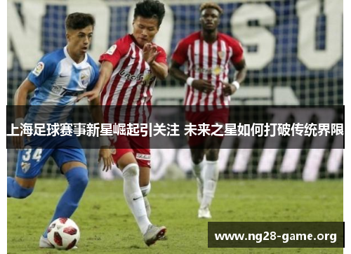 上海足球赛事新星崛起引关注 未来之星如何打破传统界限 上海足球赛事新星崛起引关注 未来之星如何打破传统界限