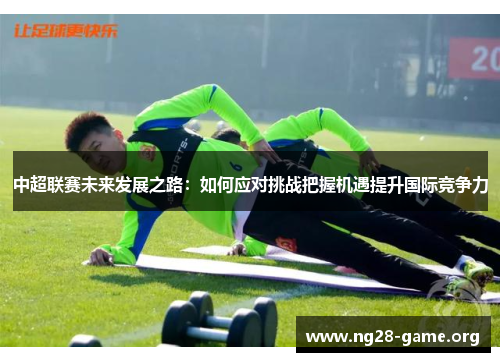 中超联赛未来发展之路:如何应对挑战把握机遇提升国际竞争力 中超联赛未来发展之路:如何应对挑战把握机遇提升国际竞争力