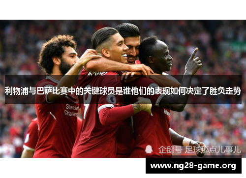 利物浦与巴萨比赛中的关键球员是谁他们的表现如何决定了胜负走势 利物浦与巴萨比赛中的关键球员是谁他们的表现如何决定了胜负走势