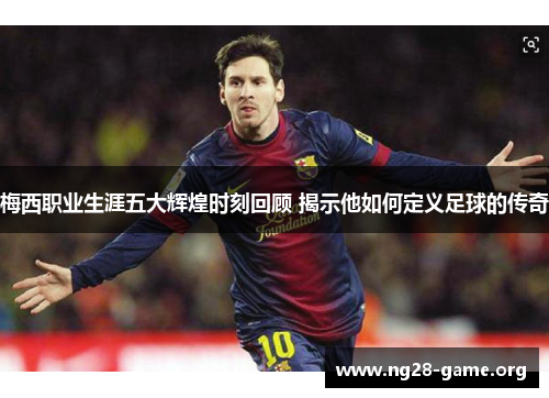 梅西职业生涯五大辉煌时刻回顾 揭示他如何定义足球的传奇 梅西职业生涯五大辉煌时刻回顾 揭示他如何定义足球的传奇