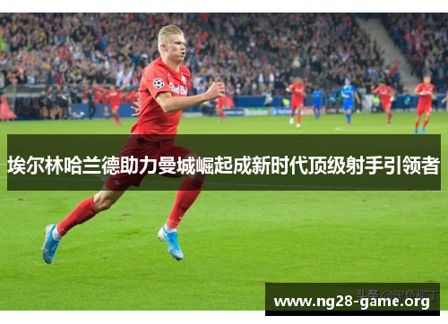 埃尔林哈兰德助力曼城崛起成新时代顶级射手引领者 埃尔林哈兰德助力曼城崛起成新时代顶级射手引领者