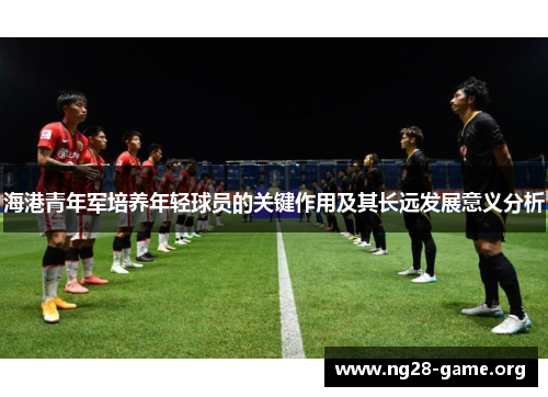 海港青年军培养年轻球员的关键作用及其长远发展意义分析 海港青年军培养年轻球员的关键作用及其长远发展意义分析