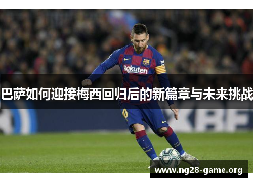 巴萨如何迎接梅西回归后的新篇章与未来挑战