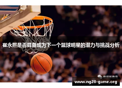 崔永熙是否具备成为下一个篮球明星的潜力与挑战分析 崔永熙是否具备成为下一个篮球明星的潜力与挑战分析