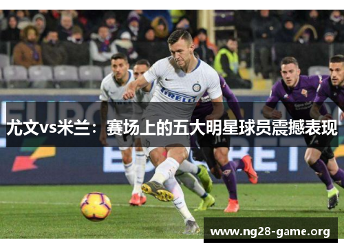 尤文vs米兰:赛场上的五大明星球员震撼表现 尤文vs米兰:赛场上的五大明星球员震撼表现