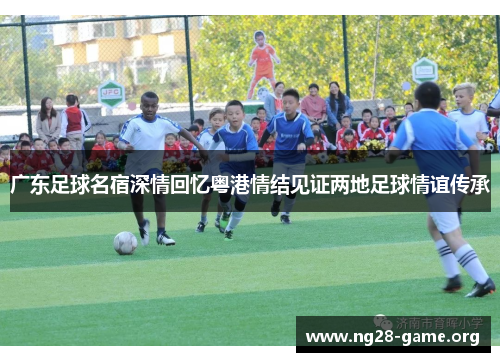 广东足球名宿深情回忆粤港情结见证两地足球情谊传承 广东足球名宿深情回忆粤港情结见证两地足球情谊传承