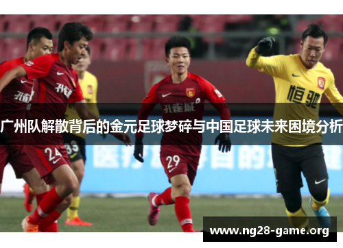 广州队解散背后的金元足球梦碎与中国足球未来困境分析 广州队解散背后的金元足球梦碎与中国足球未来困境分析