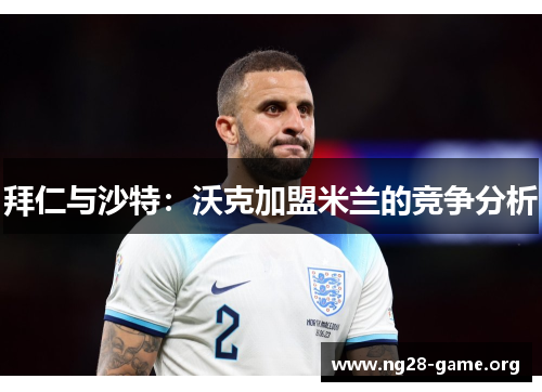 拜仁与沙特:沃克加盟米兰的竞争分析 拜仁与沙特:沃克加盟米兰的竞争分析