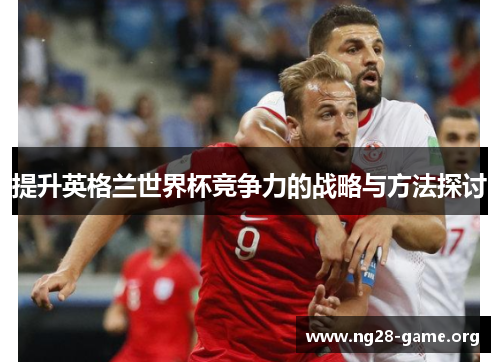 提升英格兰世界杯竞争力的战略与方法探讨 提升英格兰世界杯竞争力的战略与方法探讨