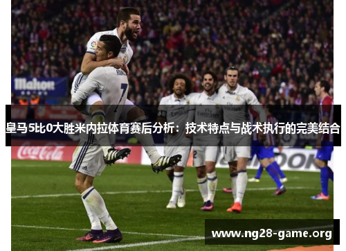 皇马5比0大胜米内拉体育赛后分析:技术特点与战术执行的完美结合 皇马5比0大胜米内拉体育赛后分析:技术特点与战术执行的完美结合
