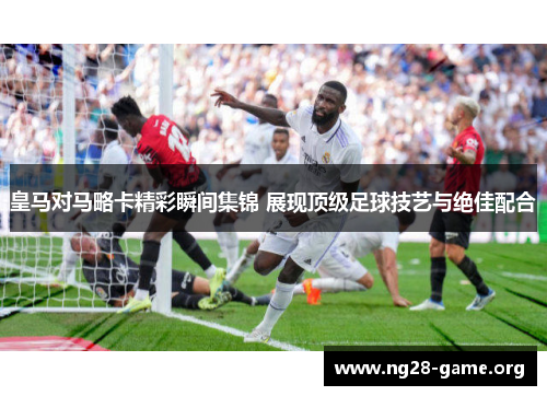 皇马对马略卡精彩瞬间集锦 展现顶级足球技艺与绝佳配合