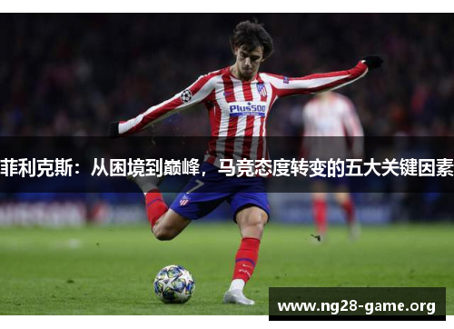 菲利克斯:从困境到巅峰,马竞态度转变的五大关键因素 菲利克斯:从困境到巅峰,马竞态度转变的五大关键因素
