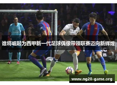 谁将崛起为西甲新一代足球偶像带领联赛迈向新辉煌 谁将崛起为西甲新一代足球偶像带领联赛迈向新辉煌
