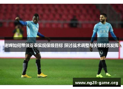 谢晖如何带领亚泰实现保级目标 探讨战术调整与关键球员发挥 谢晖如何带领亚泰实现保级目标 探讨战术调整与关键球员发挥