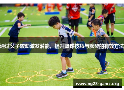 通过父子较劲激发潜能,提升篮球技巧与默契的有效方法 通过父子较劲激发潜能,提升篮球技巧与默契的有效方法