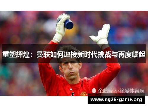 重塑辉煌:曼联如何迎接新时代挑战与再度崛起 重塑辉煌:曼联如何迎接新时代挑战与再度崛起