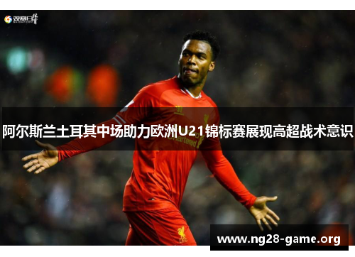 阿尔斯兰土耳其中场助力欧洲U21锦标赛展现高超战术意识 阿尔斯兰土耳其中场助力欧洲U21锦标赛展现高超战术意识