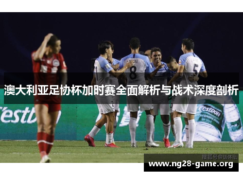 澳大利亚足协杯加时赛全面解析与战术深度剖析